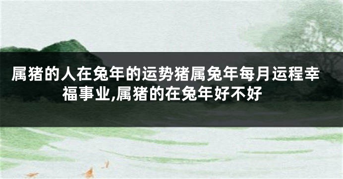 属猪的人在兔年的运势猪属兔年每月运程幸福事业,属猪的在兔年好不好