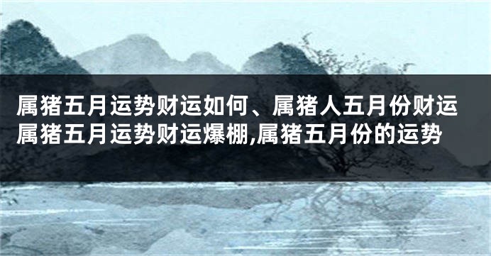 属猪五月运势财运如何、属猪人五月份财运属猪五月运势财运爆棚,属猪五月份的运势