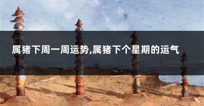 属猪下周一周运势,属猪下个星期的运气