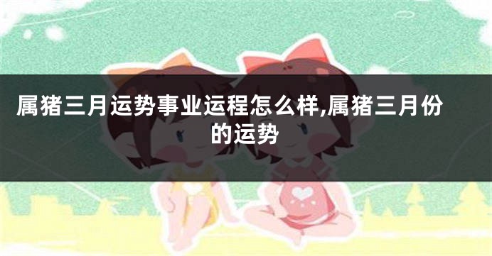 属猪三月运势事业运程怎么样,属猪三月份的运势
