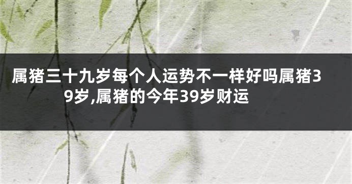 属猪三十九岁每个人运势不一样好吗属猪39岁,属猪的今年39岁财运