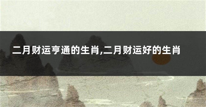 二月财运亨通的生肖,二月财运好的生肖