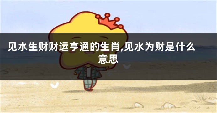 见水生财财运亨通的生肖,见水为财是什么意思