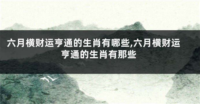 六月横财运亨通的生肖有哪些,六月横财运亨通的生肖有那些
