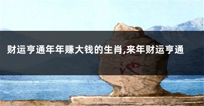 财运亨通年年赚大钱的生肖,来年财运亨通