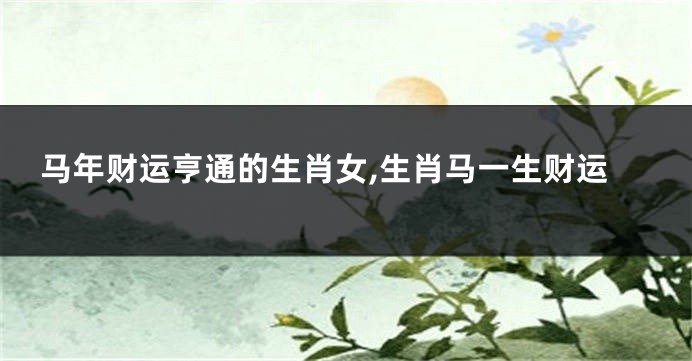 马年财运亨通的生肖女,生肖马一生财运