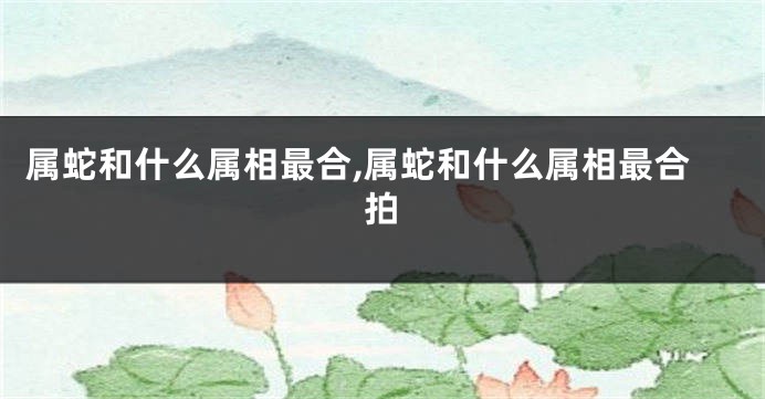 属蛇和什么属相最合,属蛇和什么属相最合拍