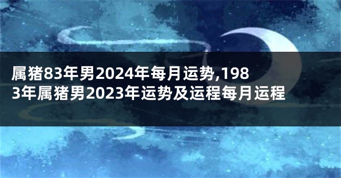 属猪83年男2024年每月运势,1983年属猪男2023年运势及运程每月运程