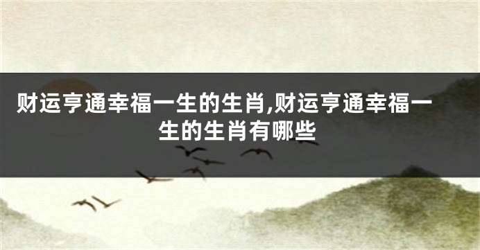 财运亨通幸福一生的生肖,财运亨通幸福一生的生肖有哪些