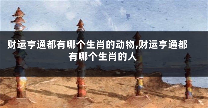 财运亨通都有哪个生肖的动物,财运亨通都有哪个生肖的人