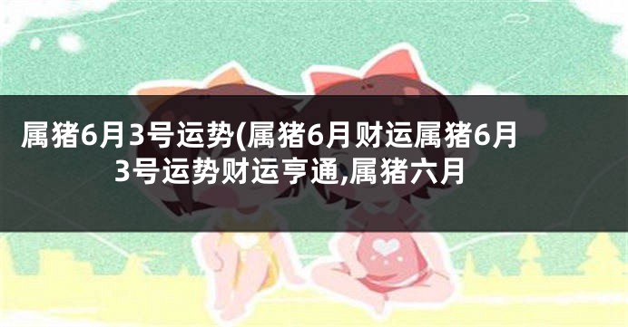 属猪6月3号运势(属猪6月财运属猪6月3号运势财运亨通,属猪六月