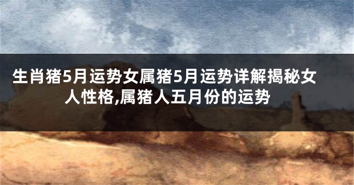 生肖猪5月运势女属猪5月运势详解揭秘女人性格,属猪人五月份的运势