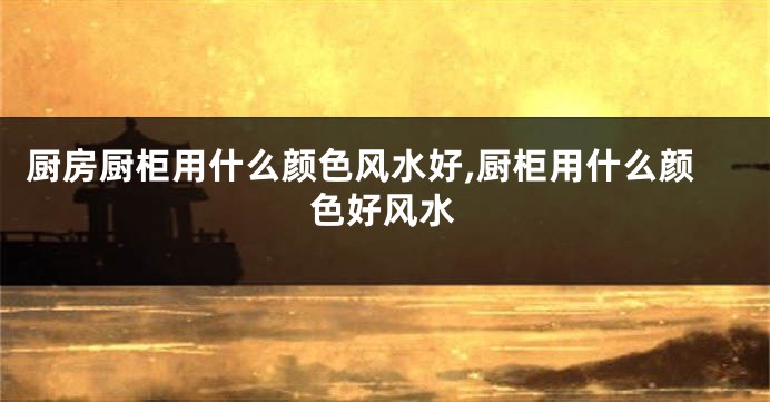 厨房厨柜用什么颜色风水好,厨柜用什么颜色好风水