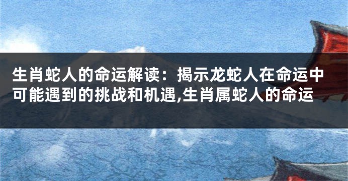 生肖蛇人的命运解读：揭示龙蛇人在命运中可能遇到的挑战和机遇,生肖属蛇人的命运
