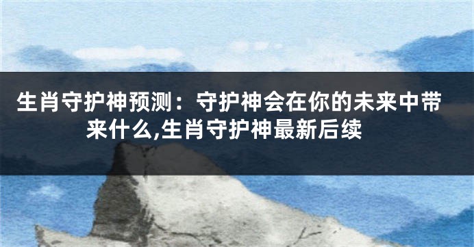 生肖守护神预测：守护神会在你的未来中带来什么,生肖守护神最新后续