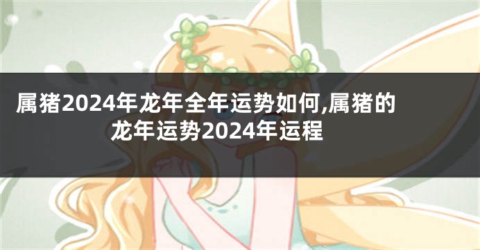 属猪2024年龙年全年运势如何,属猪的龙年运势2024年运程