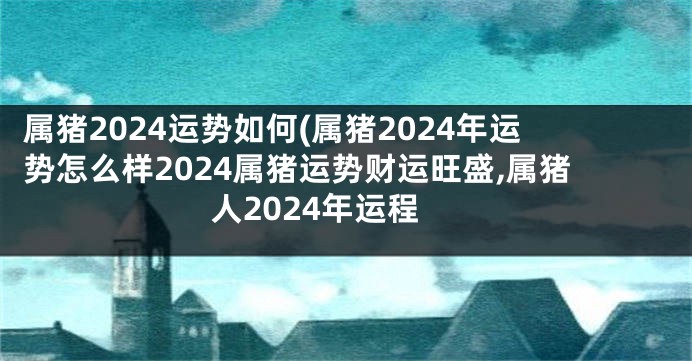 属猪2024运势如何(属猪2024年运势怎么样2024属猪运势财运旺盛,属猪人2024年运程