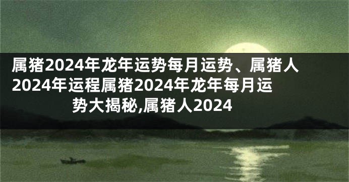 属猪2024年龙年运势每月运势、属猪人2024年运程属猪2024年龙年每月运势大揭秘,属猪人2024