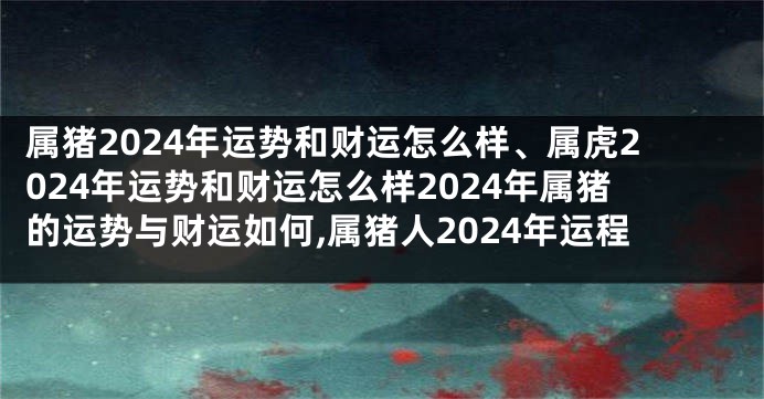 属猪2024年运势和财运怎么样、属虎2024年运势和财运怎么样2024年属猪的运势与财运如何,属猪人2024年运程