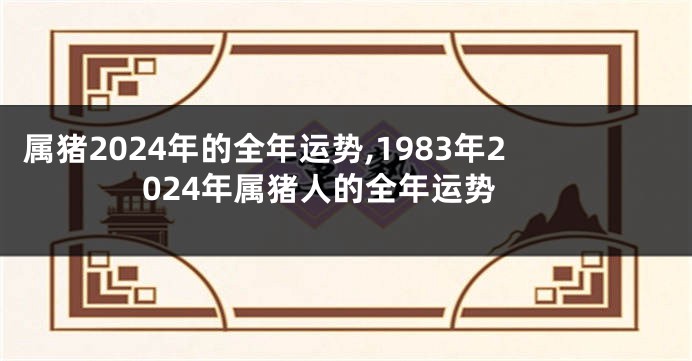 属猪2024年的全年运势,1983年2024年属猪人的全年运势