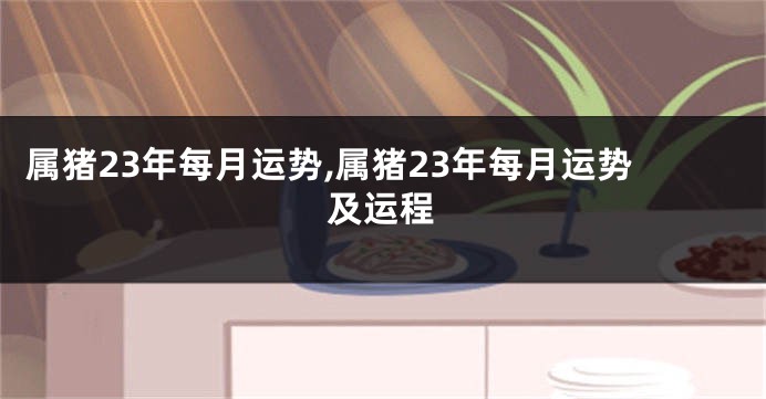 属猪23年每月运势,属猪23年每月运势及运程