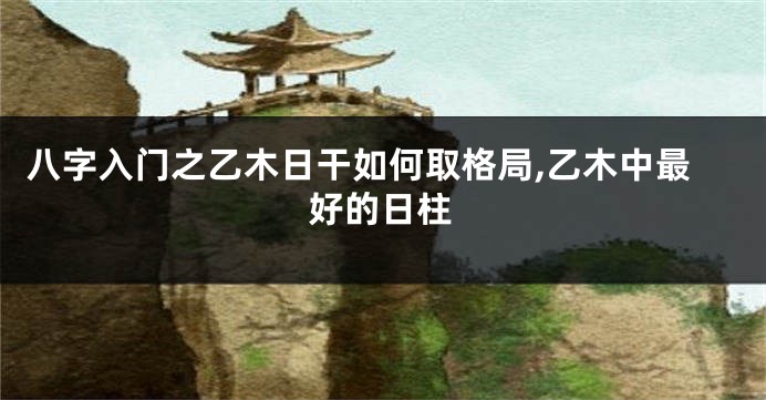 八字入门之乙木日干如何取格局,乙木中最好的日柱