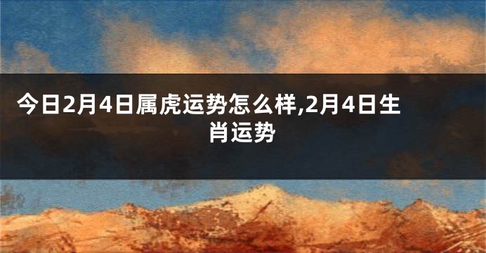 今日2月4日属虎运势怎么样,2月4日生肖运势