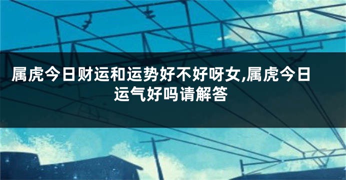 属虎今日财运和运势好不好呀女,属虎今日运气好吗请解答