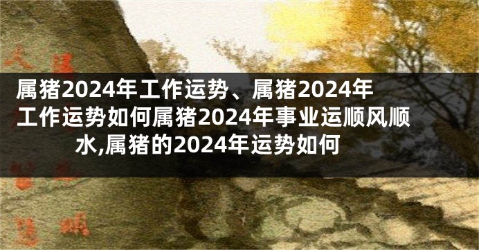 属猪2024年工作运势、属猪2024年工作运势如何属猪2024年事业运顺风顺水,属猪的2024年运势如何