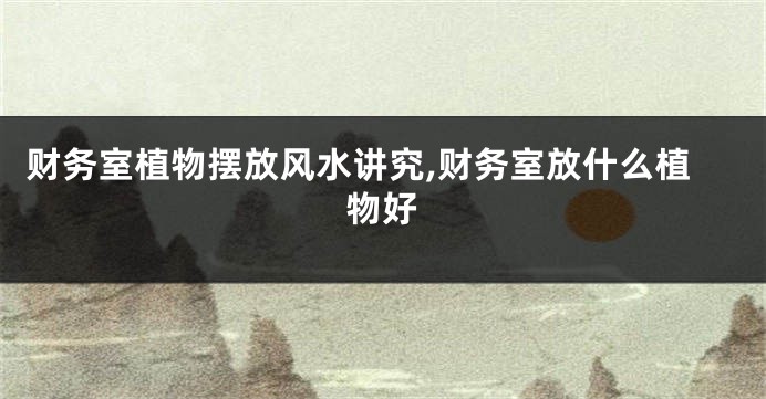 财务室植物摆放风水讲究,财务室放什么植物好