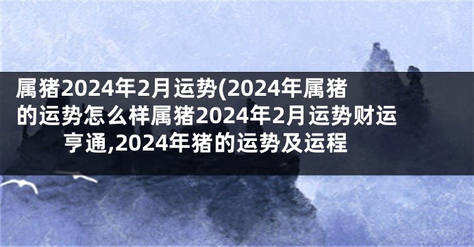 属猪2024年2月运势(2024年属猪的运势怎么样属猪2024年2月运势财运亨通,2024年猪的运势及运程
