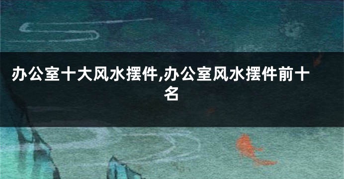 办公室十大风水摆件,办公室风水摆件前十名