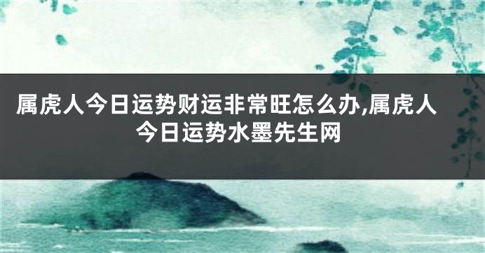 属虎人今日运势财运非常旺怎么办,属虎人今日运势水墨先生网