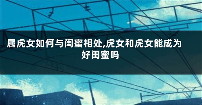 属虎女如何与闺蜜相处,虎女和虎女能成为好闺蜜吗