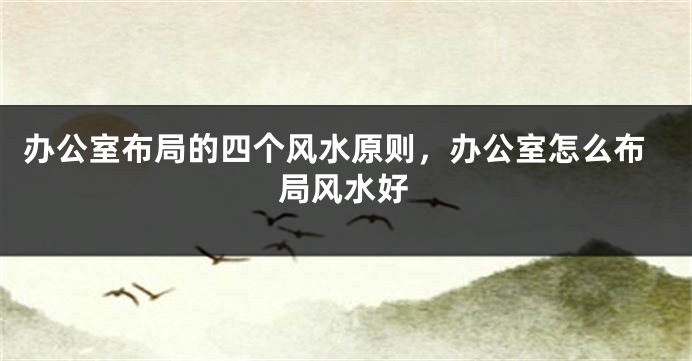 办公室布局的四个风水原则，办公室怎么布局风水好