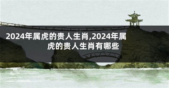 2024年属虎的贵人生肖,2024年属虎的贵人生肖有哪些