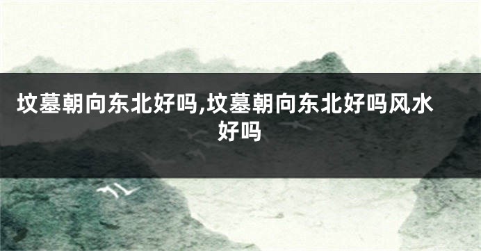 坟墓朝向东北好吗,坟墓朝向东北好吗风水好吗