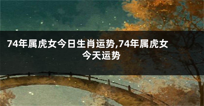 74年属虎女今日生肖运势,74年属虎女今天运势