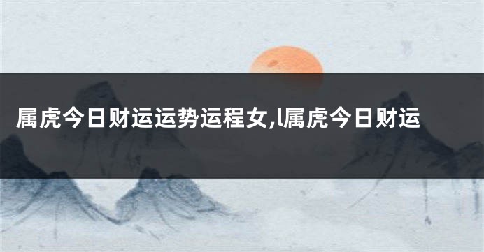 属虎今日财运运势运程女,l属虎今日财运