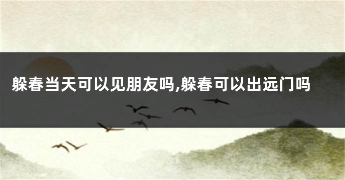躲春当天可以见朋友吗,躲春可以出远门吗