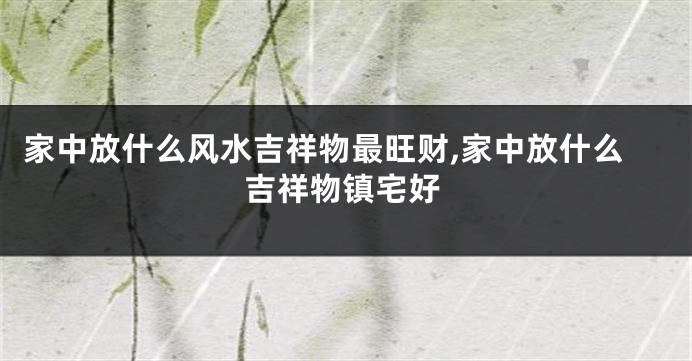 家中放什么风水吉祥物最旺财,家中放什么吉祥物镇宅好