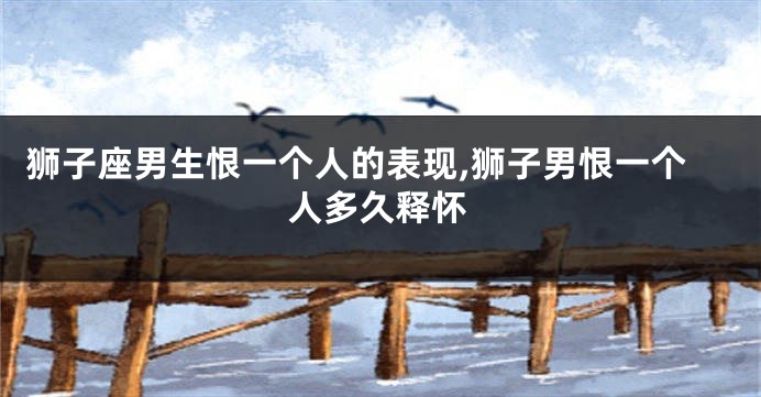 狮子座男生恨一个人的表现,狮子男恨一个人多久释怀