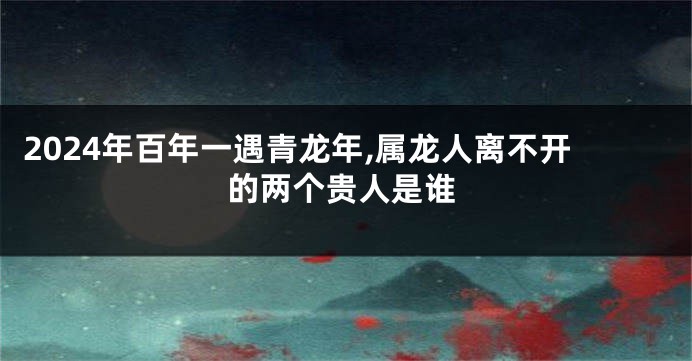 2024年百年一遇青龙年,属龙人离不开的两个贵人是谁