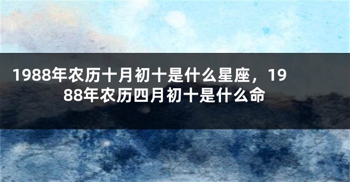1988年农历十月初十是什么星座，1988年农历四月初十是什么命