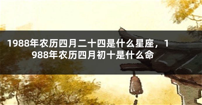 1988年农历四月二十四是什么星座，1988年农历四月初十是什么命