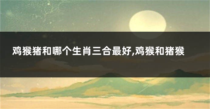 鸡猴猪和哪个生肖三合最好,鸡猴和猪猴