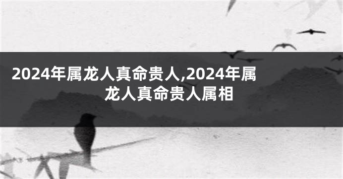 2024年属龙人真命贵人,2024年属龙人真命贵人属相