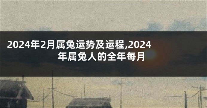 2024年2月属兔运势及运程,2024年属兔人的全年每月
