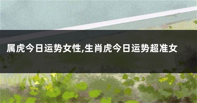 属虎今日运势女性,生肖虎今日运势超准女
