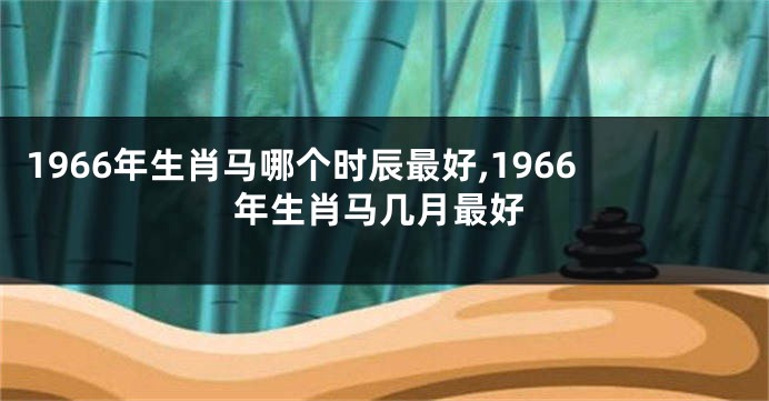 1966年生肖马哪个时辰最好,1966年生肖马几月最好